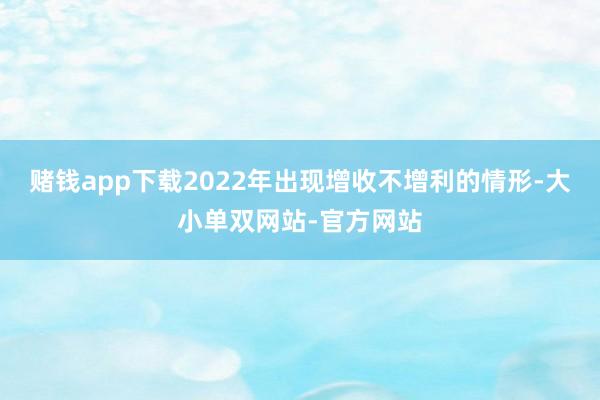 赌钱app下载2022年出现增收不增利的情形-大小单双网站-官方网站