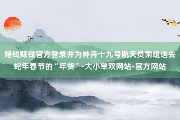 赌钱赚钱官方登录并为神舟十九号航天员乘组送去蛇年春节的“年货”-大小单双网站-官方网站
