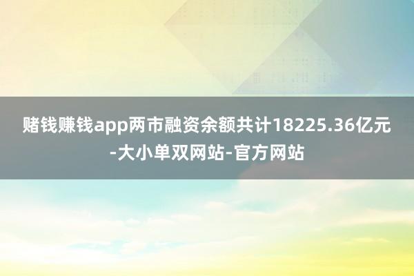 赌钱赚钱app两市融资余额共计18225.36亿元-大小单双网站-官方网站