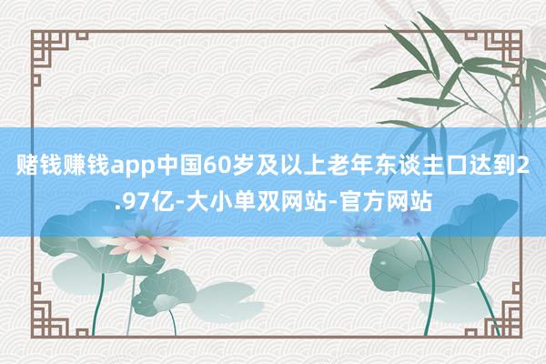 赌钱赚钱app中国60岁及以上老年东谈主口达到2.97亿-大小单双网站-官方网站