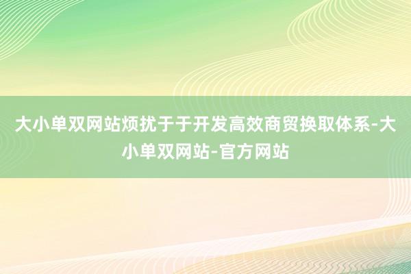 大小单双网站烦扰于于开发高效商贸换取体系-大小单双网站-官方网站