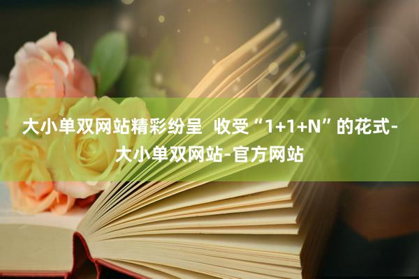 大小单双网站精彩纷呈  收受“1+1+N”的花式-大小单双网站-官方网站