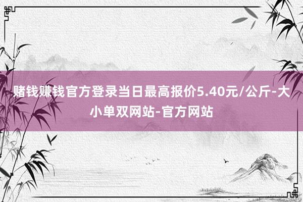 赌钱赚钱官方登录当日最高报价5.40元/公斤-大小单双网站-官方网站