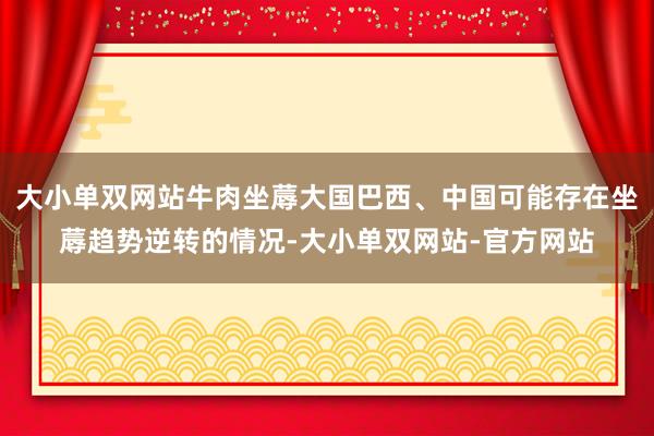 大小单双网站牛肉坐蓐大国巴西、中国可能存在坐蓐趋势逆转的情况-大小单双网站-官方网站
