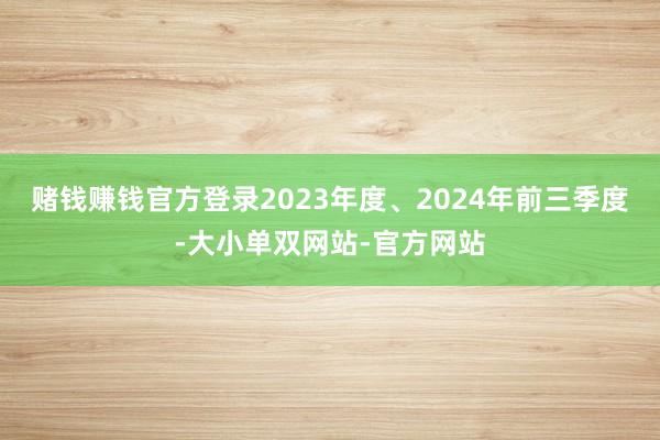 赌钱赚钱官方登录2023年度、2024年前三季度-大小单双网站-官方网站