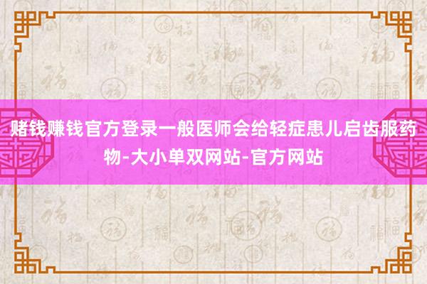 赌钱赚钱官方登录一般医师会给轻症患儿启齿服药物-大小单双网站-官方网站