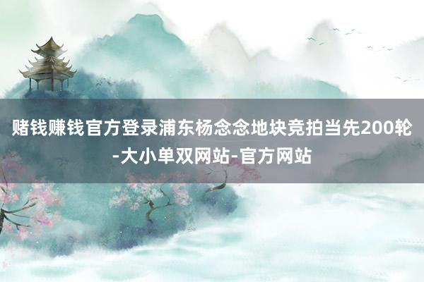 赌钱赚钱官方登录浦东杨念念地块竞拍当先200轮-大小单双网站-官方网站