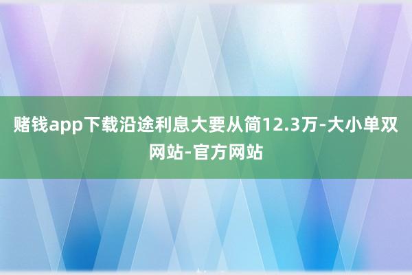 赌钱app下载沿途利息大要从简12.3万-大小单双网站-官方网站