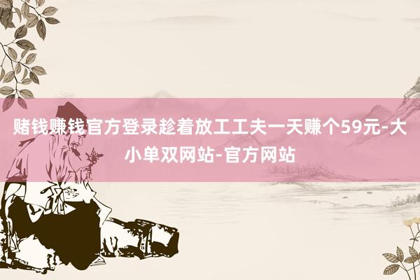 赌钱赚钱官方登录趁着放工工夫一天赚个59元-大小单双网站-官方网站