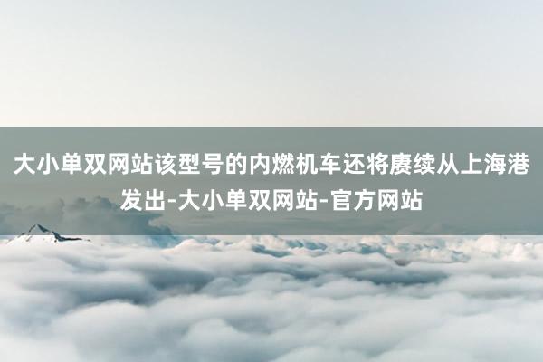 大小单双网站该型号的内燃机车还将赓续从上海港发出-大小单双网站-官方网站