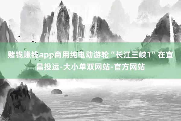 赌钱赚钱app商用纯电动游轮“长江三峡1”在宜昌投运-大小单双网站-官方网站