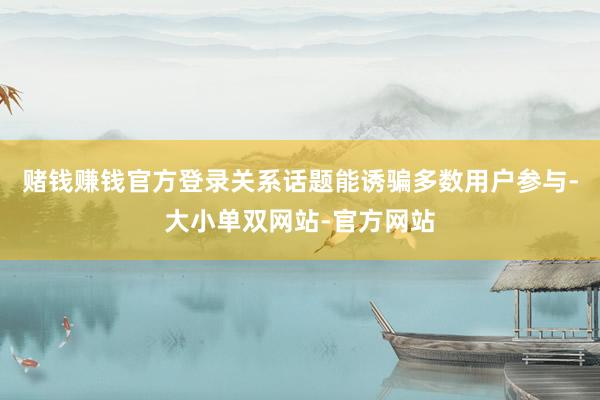 赌钱赚钱官方登录关系话题能诱骗多数用户参与-大小单双网站-官方网站