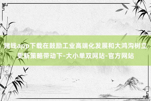 赌钱app下载在鼓励工业高端化发展和大鸿沟树立更新策略带动下-大小单双网站-官方网站