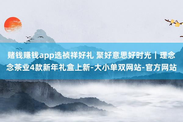 赌钱赚钱app选祯祥好礼 聚好意思好时光｜理念念茶业4款新年礼盒上新-大小单双网站-官方网站