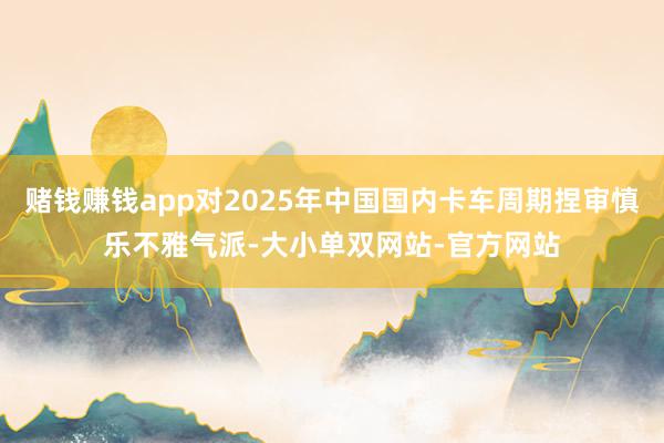 赌钱赚钱app对2025年中国国内卡车周期捏审慎乐不雅气派-大小单双网站-官方网站