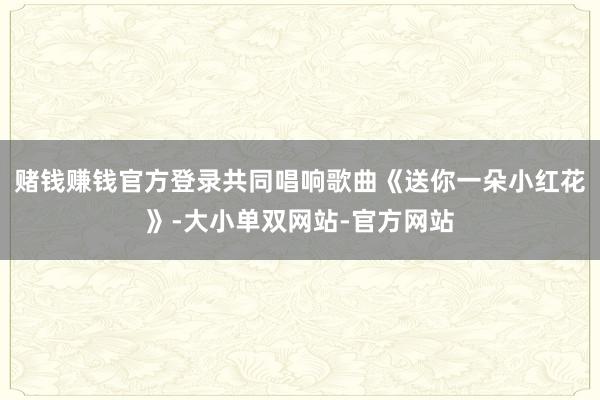 赌钱赚钱官方登录共同唱响歌曲《送你一朵小红花》-大小单双网站-官方网站