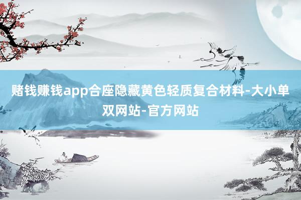 赌钱赚钱app合座隐藏黄色轻质复合材料-大小单双网站-官方网站