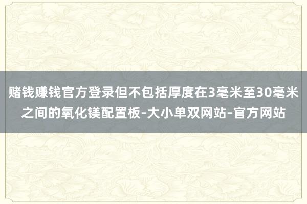 赌钱赚钱官方登录但不包括厚度在3毫米至30毫米之间的氧化镁配置板-大小单双网站-官方网站