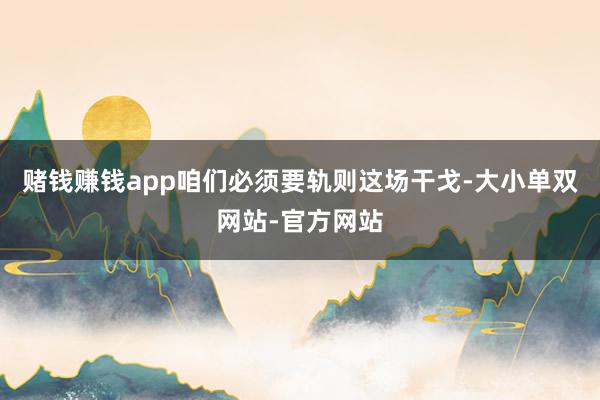 赌钱赚钱app咱们必须要轨则这场干戈-大小单双网站-官方网站