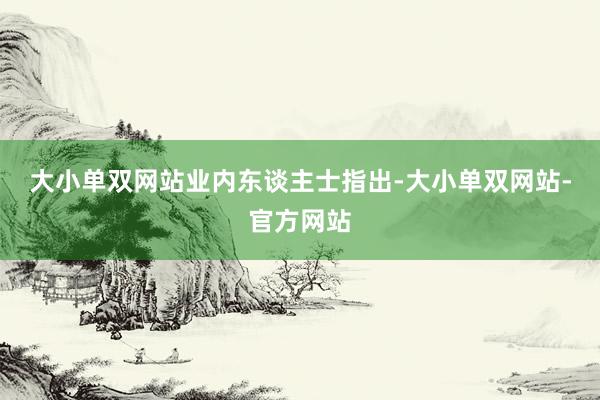 大小单双网站　　业内东谈主士指出-大小单双网站-官方网站