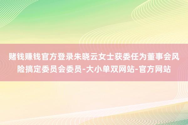 赌钱赚钱官方登录　　朱晓云女士获委任为董事会风险搞定委员会委员-大小单双网站-官方网站