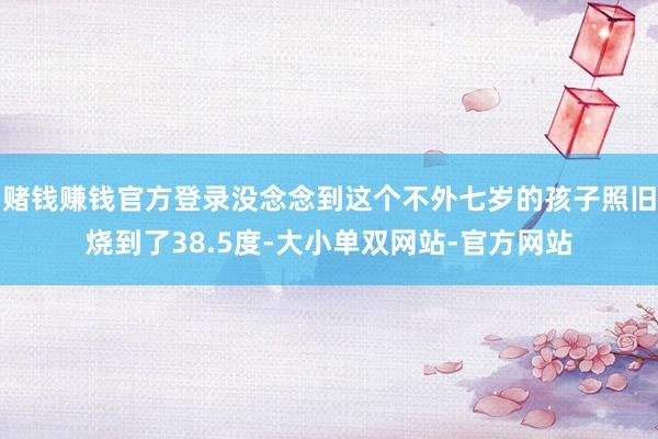 赌钱赚钱官方登录没念念到这个不外七岁的孩子照旧烧到了38.5度-大小单双网站-官方网站