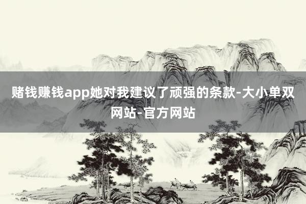 赌钱赚钱app她对我建议了顽强的条款-大小单双网站-官方网站