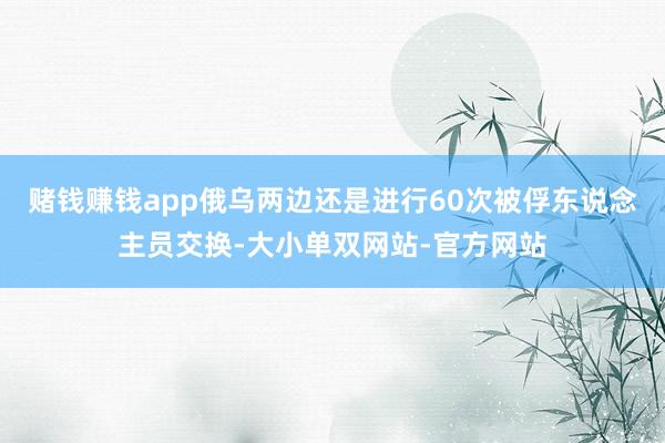 赌钱赚钱app俄乌两边还是进行60次被俘东说念主员交换-大小单双网站-官方网站