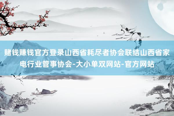 赌钱赚钱官方登录山西省耗尽者协会联结山西省家电行业管事协会-大小单双网站-官方网站