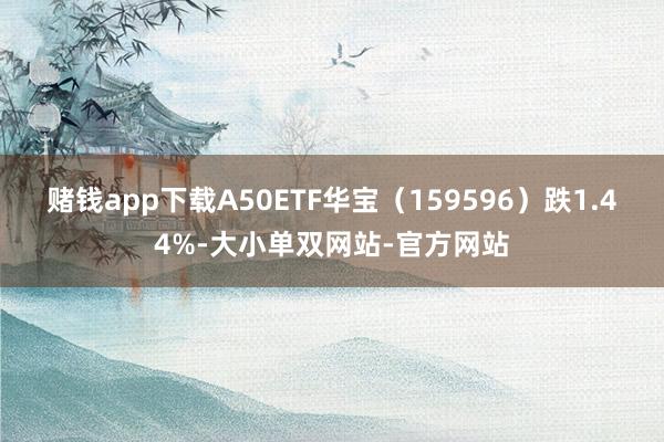 赌钱app下载A50ETF华宝（159596）跌1.44%-大小单双网站-官方网站
