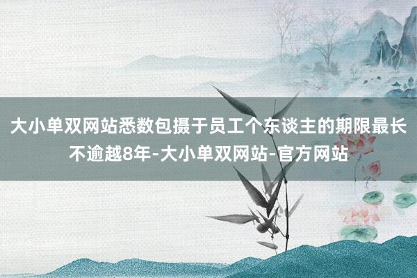 大小单双网站悉数包摄于员工个东谈主的期限最长不逾越8年-大小单双网站-官方网站