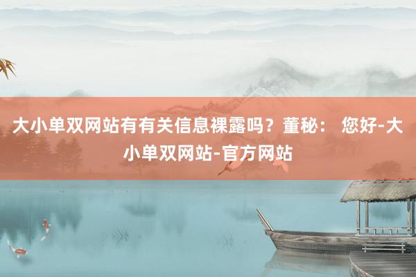 大小单双网站有有关信息裸露吗？董秘： 您好-大小单双网站-官方网站