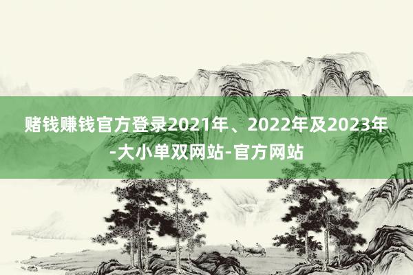 赌钱赚钱官方登录2021年、2022年及2023年-大小单双网站-官方网站