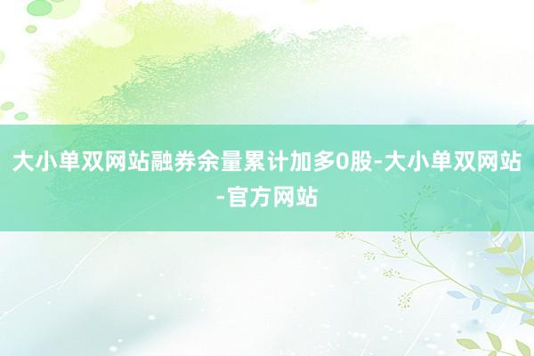 大小单双网站融券余量累计加多0股-大小单双网站-官方网站