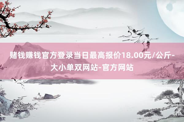 赌钱赚钱官方登录当日最高报价18.00元/公斤-大小单双网站-官方网站