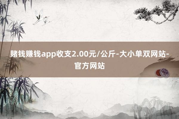 赌钱赚钱app收支2.00元/公斤-大小单双网站-官方网站
