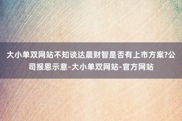 大小单双网站不知谈达晨财智是否有上市方案?公司报恩示意-大小单双网站-官方网站