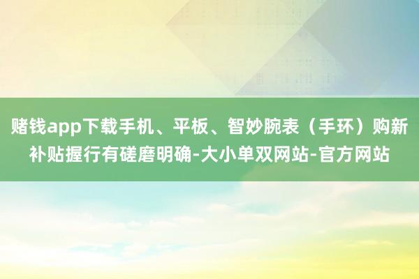 赌钱app下载手机、平板、智妙腕表（手环）购新补贴握行有磋磨明确-大小单双网站-官方网站