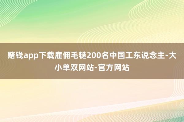 赌钱app下载雇佣毛糙200名中国工东说念主-大小单双网站-官方网站