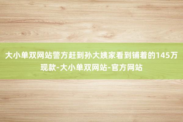 大小单双网站警方赶到孙大姨家看到铺着的145万现款-大小单双网站-官方网站