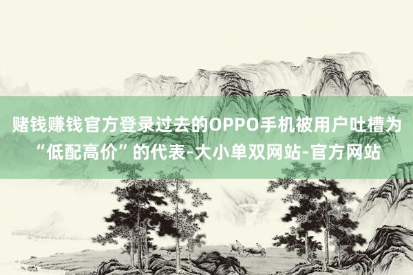 赌钱赚钱官方登录过去的OPPO手机被用户吐槽为“低配高价”的代表-大小单双网站-官方网站
