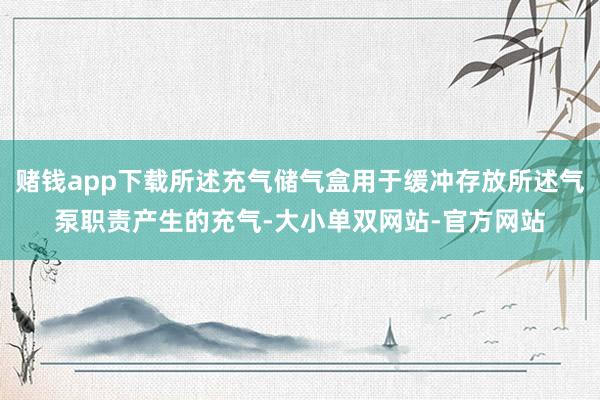 赌钱app下载所述充气储气盒用于缓冲存放所述气泵职责产生的充气-大小单双网站-官方网站
