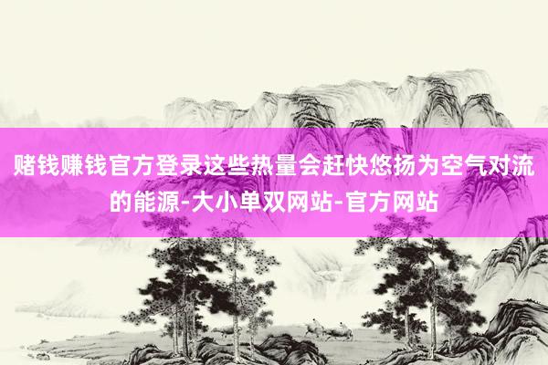 赌钱赚钱官方登录这些热量会赶快悠扬为空气对流的能源-大小单双网站-官方网站