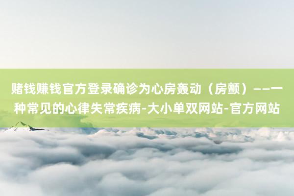 赌钱赚钱官方登录确诊为心房轰动（房颤）——一种常见的心律失常疾病-大小单双网站-官方网站