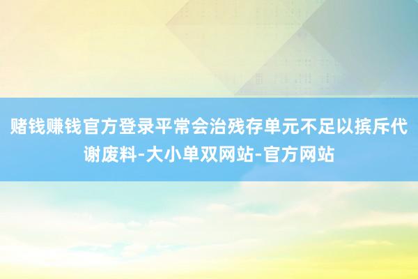 赌钱赚钱官方登录平常会治残存单元不足以摈斥代谢废料-大小单双网站-官方网站