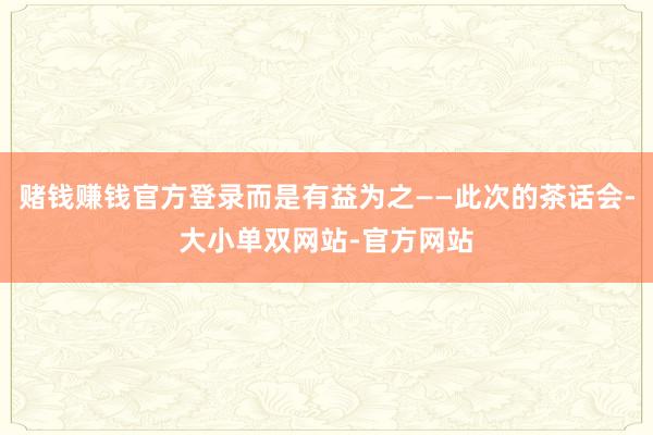 赌钱赚钱官方登录而是有益为之——此次的茶话会-大小单双网站-官方网站
