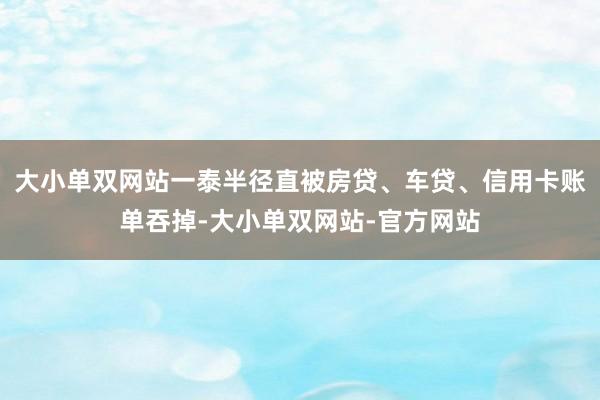 大小单双网站一泰半径直被房贷、车贷、信用卡账单吞掉-大小单双网站-官方网站