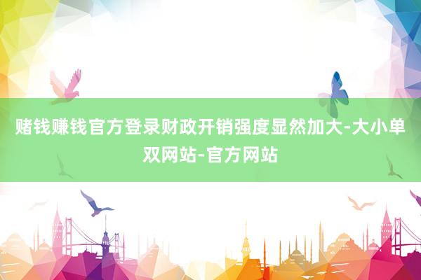 赌钱赚钱官方登录财政开销强度显然加大-大小单双网站-官方网站