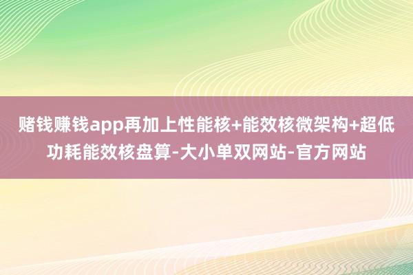 赌钱赚钱app再加上性能核+能效核微架构+超低功耗能效核盘算-大小单双网站-官方网站