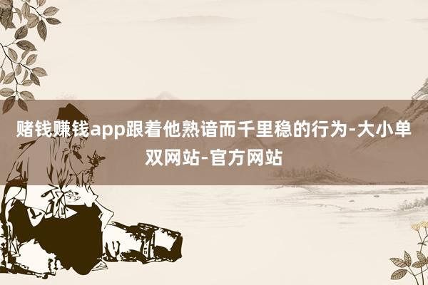 赌钱赚钱app跟着他熟谙而千里稳的行为-大小单双网站-官方网站